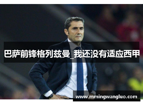 巴萨前锋格列兹曼_我还没有适应西甲