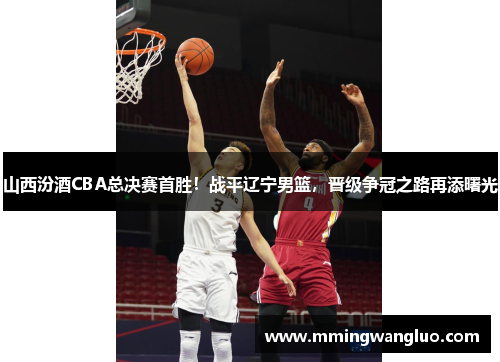 山西汾酒CBA总决赛首胜！战平辽宁男篮，晋级争冠之路再添曙光