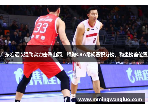 广东宏远以强劲实力击败山西，领跑CBA常规赛积分榜，稳坐榜首位置